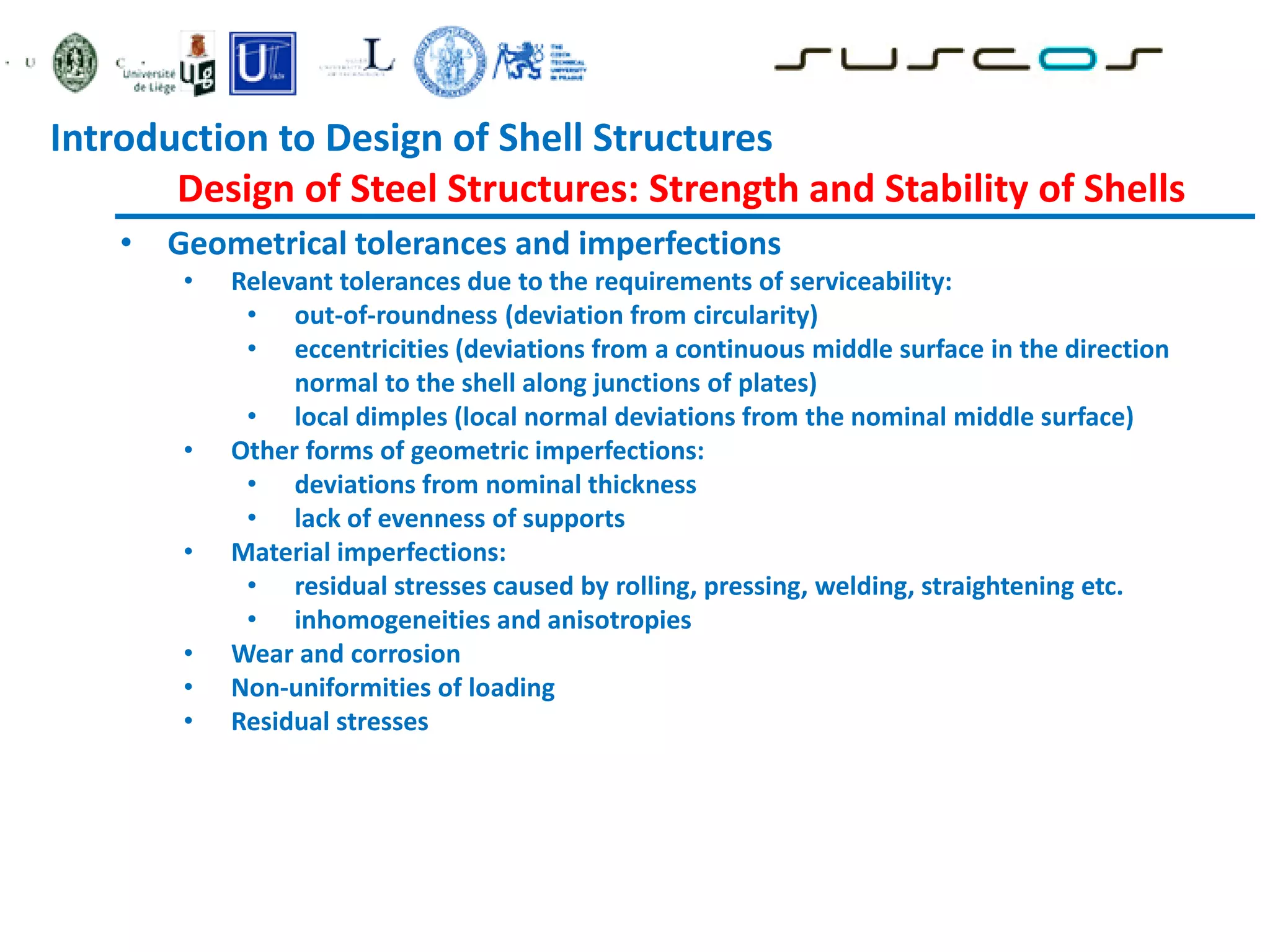 • Geometrical tolerances and imperfections
• Relevant tolerances due to the requirements of serviceability:
• out-of-roundness (deviation from circularity)
• eccentricities (deviations from a continuous middle surface in the direction
normal to the shell along junctions of plates)
• local dimples (local normal deviations from the nominal middle surface)
• Other forms of geometric imperfections:
• deviations from nominal thickness
• lack of evenness of supports
• Material imperfections:
• residual stresses caused by rolling, pressing, welding, straightening etc.
• inhomogeneities and anisotropies
• Wear and corrosion
• Non-uniformities of loading
• Residual stresses
Introduction to Design of Shell Structures
Design of Steel Structures: Strength and Stability of Shells
 