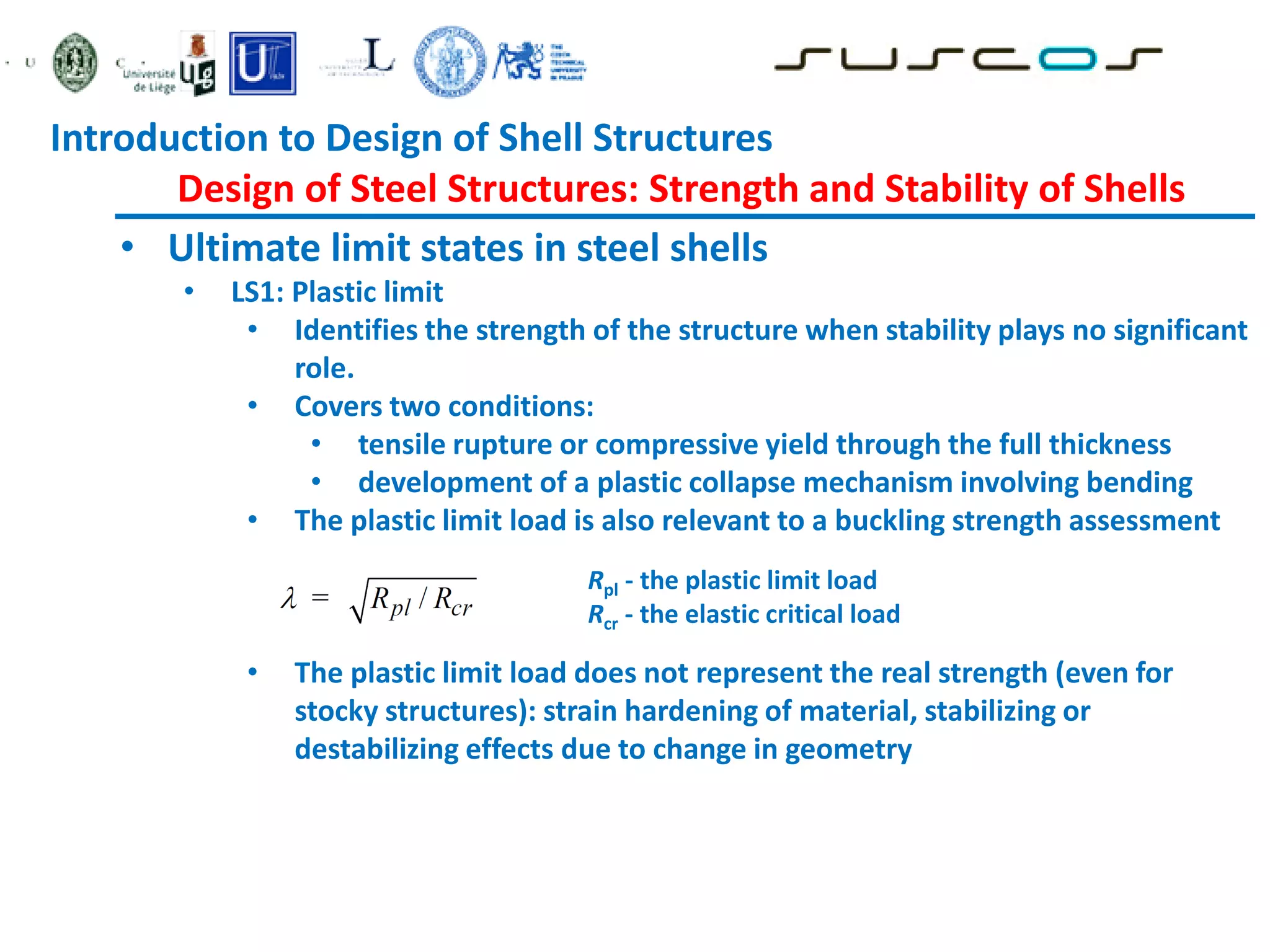 • Ultimate limit states in steel shells
• LS1: Plastic limit
• Identifies the strength of the structure when stability plays no significant
role.
• Covers two conditions:
• tensile rupture or compressive yield through the full thickness
• development of a plastic collapse mechanism involving bending
• The plastic limit load is also relevant to a buckling strength assessment
• The plastic limit load does not represent the real strength (even for
stocky structures): strain hardening of material, stabilizing or
destabilizing effects due to change in geometry
Rpl - the plastic limit load
Rcr - the elastic critical load
Introduction to Design of Shell Structures
Design of Steel Structures: Strength and Stability of Shells
 