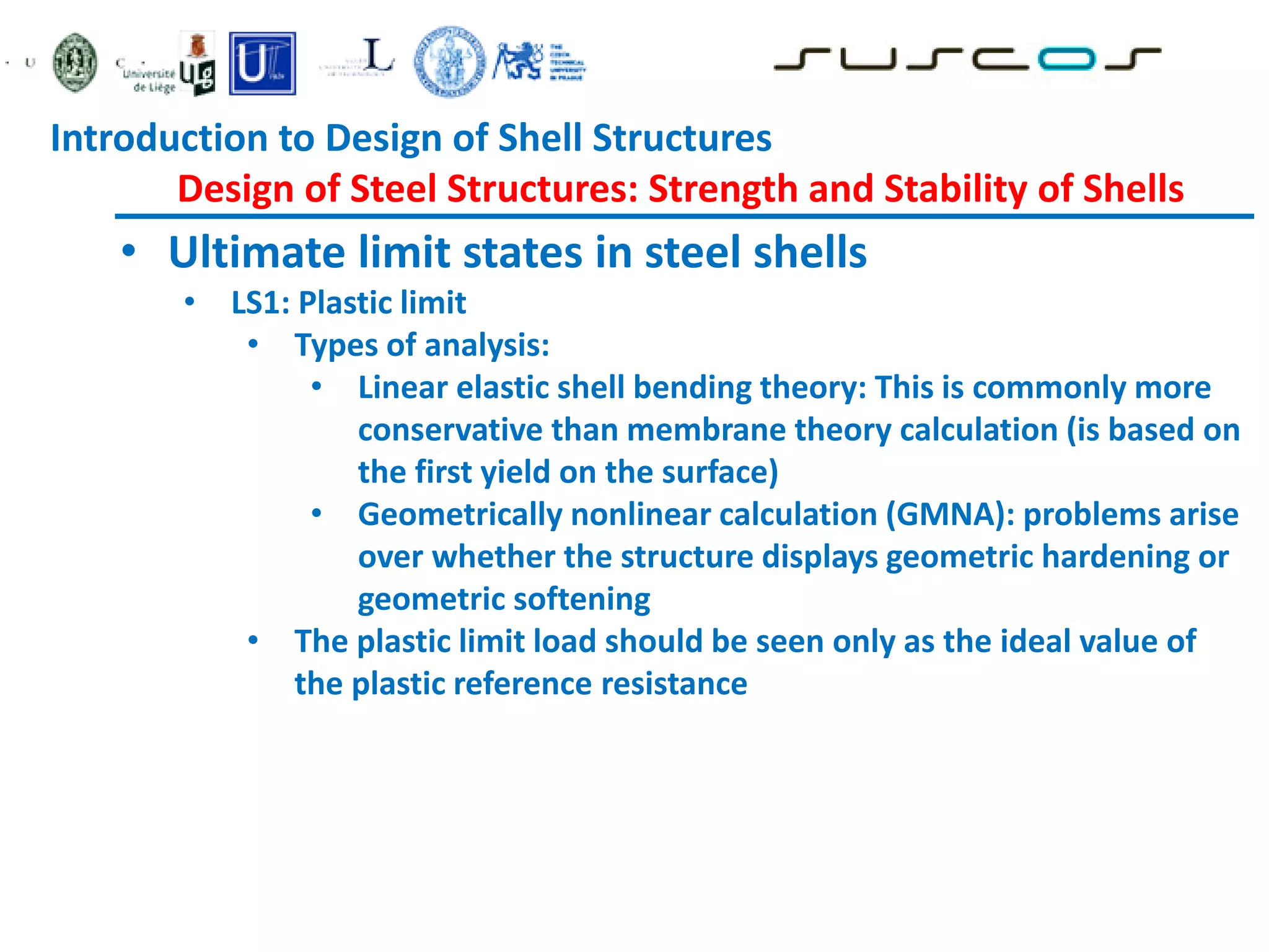 • Ultimate limit states in steel shells
• LS1: Plastic limit
• Types of analysis:
• Linear elastic shell bending theory: This is commonly more
conservative than membrane theory calculation (is based on
the first yield on the surface)
• Geometrically nonlinear calculation (GMNA): problems arise
over whether the structure displays geometric hardening or
geometric softening
• The plastic limit load should be seen only as the ideal value of
the plastic reference resistance
Introduction to Design of Shell Structures
Design of Steel Structures: Strength and Stability of Shells
 