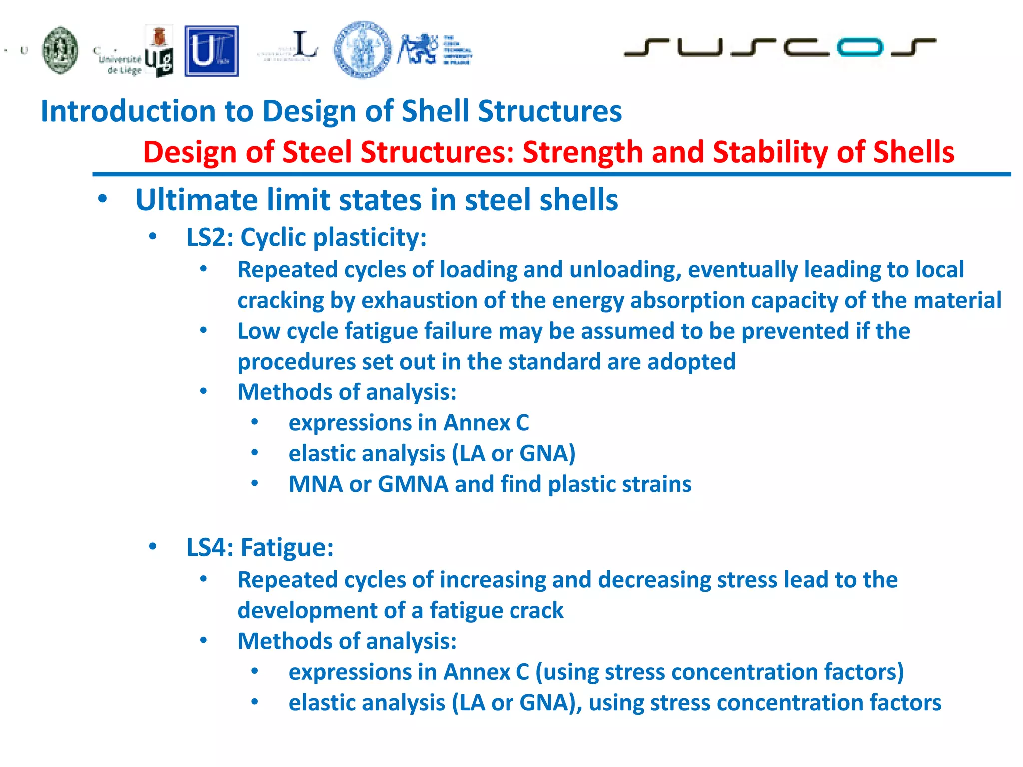 • Ultimate limit states in steel shells
• LS2: Cyclic plasticity:
• Repeated cycles of loading and unloading, eventually leading to local
cracking by exhaustion of the energy absorption capacity of the material
• Low cycle fatigue failure may be assumed to be prevented if the
procedures set out in the standard are adopted
• Methods of analysis:
• expressions in Annex C
• elastic analysis (LA or GNA)
• MNA or GMNA and find plastic strains
• LS4: Fatigue:
• Repeated cycles of increasing and decreasing stress lead to the
development of a fatigue crack
• Methods of analysis:
• expressions in Annex C (using stress concentration factors)
• elastic analysis (LA or GNA), using stress concentration factors
Introduction to Design of Shell Structures
Design of Steel Structures: Strength and Stability of Shells
 