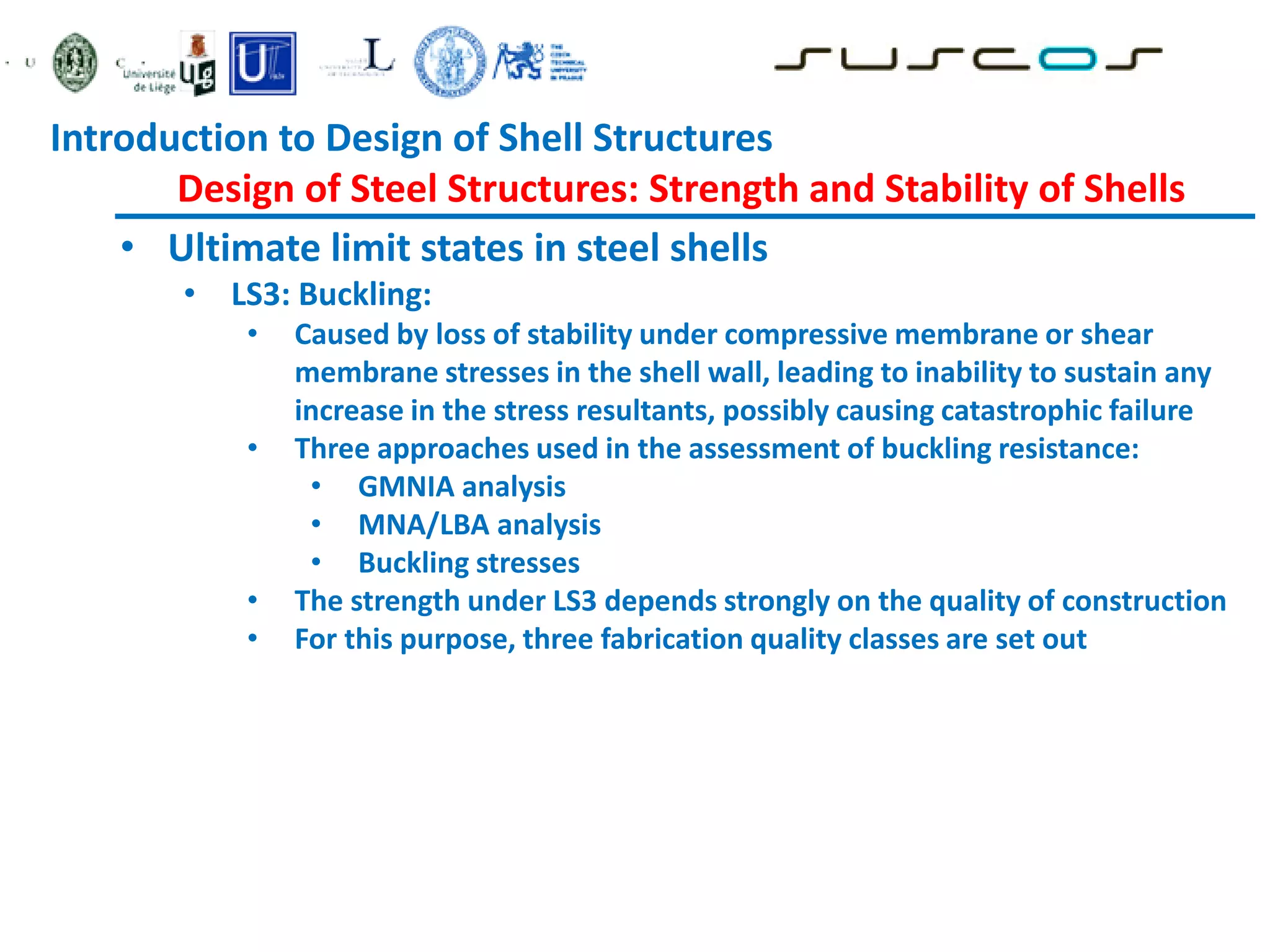 • Ultimate limit states in steel shells
• LS3: Buckling:
• Caused by loss of stability under compressive membrane or shear
membrane stresses in the shell wall, leading to inability to sustain any
increase in the stress resultants, possibly causing catastrophic failure
• Three approaches used in the assessment of buckling resistance:
• GMNIA analysis
• MNA/LBA analysis
• Buckling stresses
• The strength under LS3 depends strongly on the quality of construction
• For this purpose, three fabrication quality classes are set out
Introduction to Design of Shell Structures
Design of Steel Structures: Strength and Stability of Shells
 