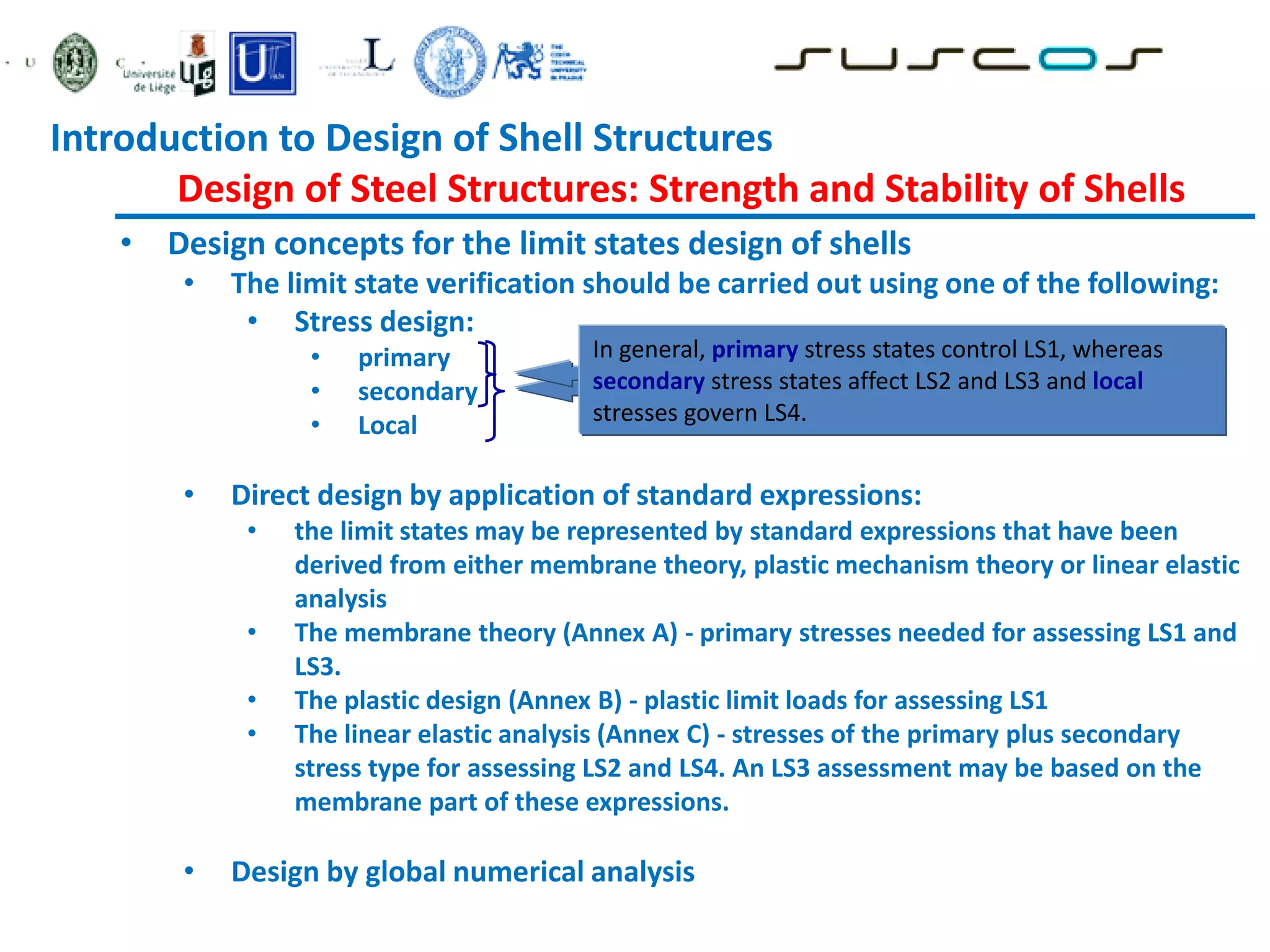 • Design concepts for the limit states design of shells
• The limit state verification should be carried out using one of the following:
• Stress design:
• primary
• secondary
• Local
• Direct design by application of standard expressions:
• the limit states may be represented by standard expressions that have been
derived from either membrane theory, plastic mechanism theory or linear elastic
analysis
• The membrane theory (Annex A) - primary stresses needed for assessing LS1 and
LS3.
• The plastic design (Annex B) - plastic limit loads for assessing LS1
• The linear elastic analysis (Annex C) - stresses of the primary plus secondary
stress type for assessing LS2 and LS4. An LS3 assessment may be based on the
membrane part of these expressions.
• Design by global numerical analysis
may be replaced by stress resultants where
appropriate
In general, primary stress states control LS1, whereas
secondary stress states affect LS2 and LS3 and local
stresses govern LS4.
Introduction to Design of Shell Structures
Design of Steel Structures: Strength and Stability of Shells
 