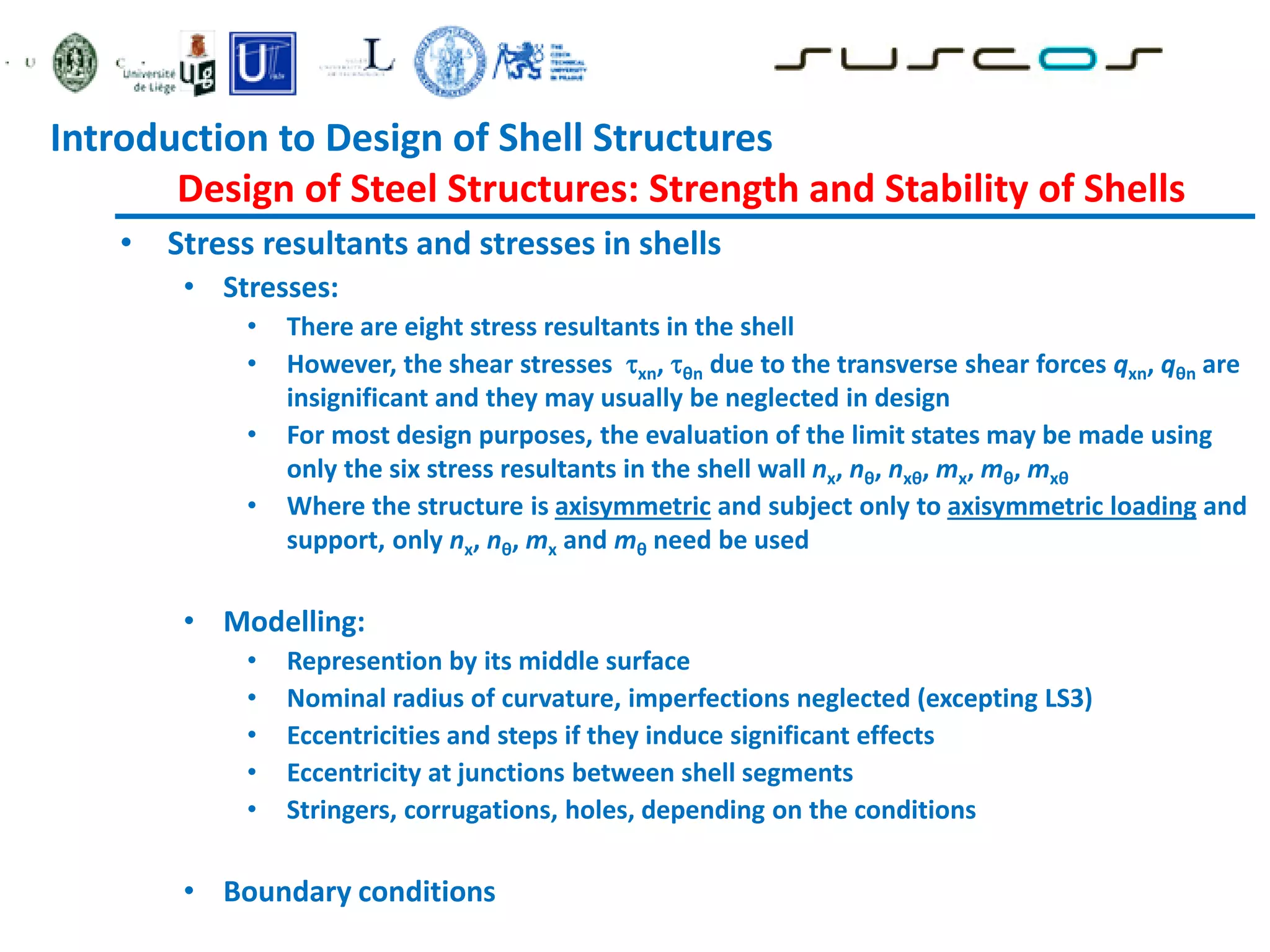 • Stress resultants and stresses in shells
• Stresses:
• There are eight stress resultants in the shell
• However, the shear stresses xn, θn due to the transverse shear forces qxn, qθn are
insignificant and they may usually be neglected in design
• For most design purposes, the evaluation of the limit states may be made using
only the six stress resultants in the shell wall nx, nθ, nxθ, mx, mθ, mxθ
• Where the structure is axisymmetric and subject only to axisymmetric loading and
support, only nx, nθ, mx and mθ need be used
• Modelling:
• Represention by its middle surface
• Nominal radius of curvature, imperfections neglected (excepting LS3)
• Eccentricities and steps if they induce significant effects
• Eccentricity at junctions between shell segments
• Stringers, corrugations, holes, depending on the conditions
• Boundary conditions
Introduction to Design of Shell Structures
Design of Steel Structures: Strength and Stability of Shells
 