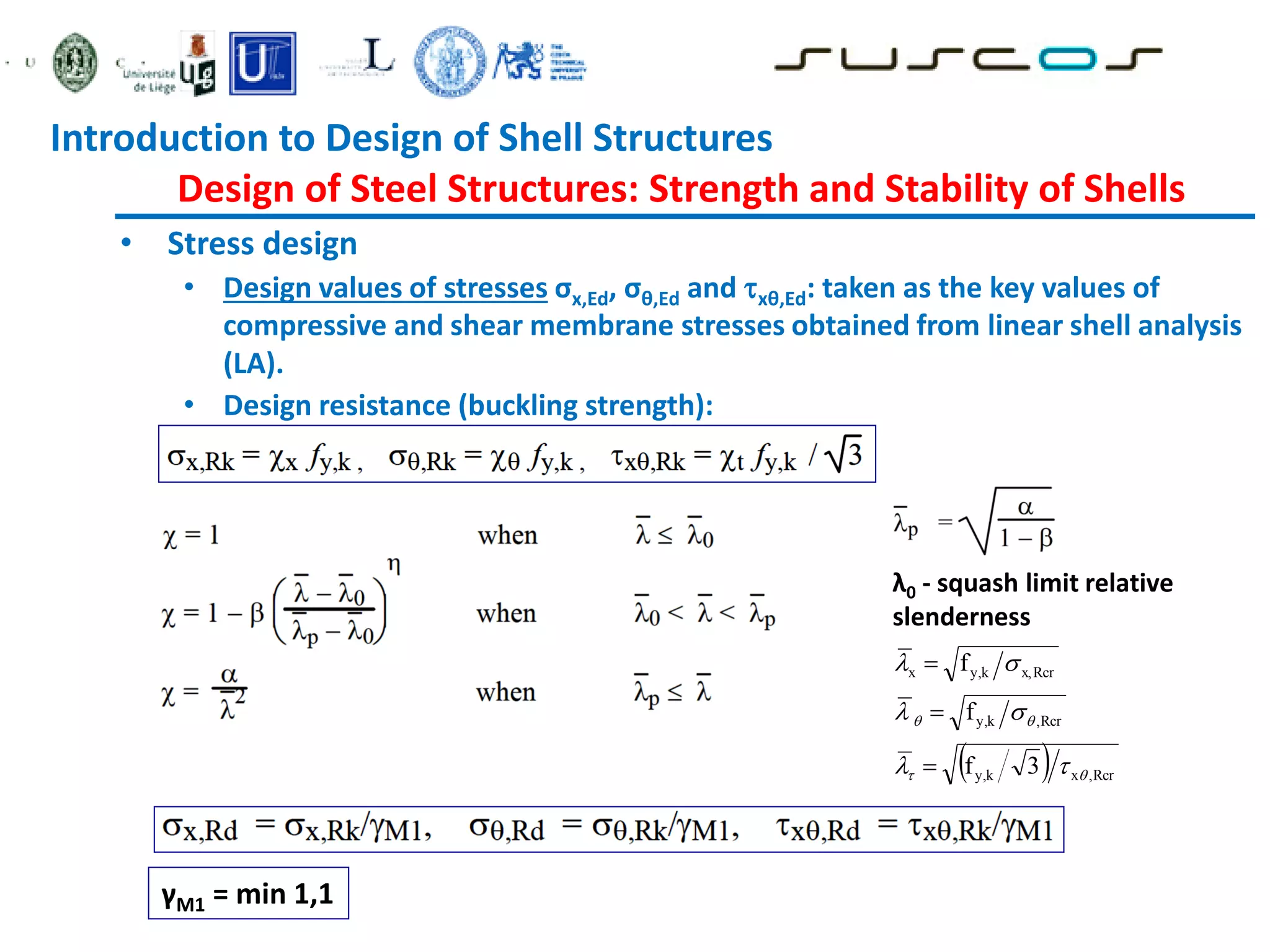 • Stress design
• Design values of stresses σx,Ed, σθ,Ed and xθ,Ed: taken as the key values of
compressive and shear membrane stresses obtained from linear shell analysis
(LA).
• Design resistance (buckling strength):
γM1 = min 1,1
λ0 - squash limit relative
slenderness
 
3
f
f
f
Rcr
,
x
k
y,
Rcr
,
k
y,
Rcr
x,
k
y,
x













Introduction to Design of Shell Structures
Design of Steel Structures: Strength and Stability of Shells
 