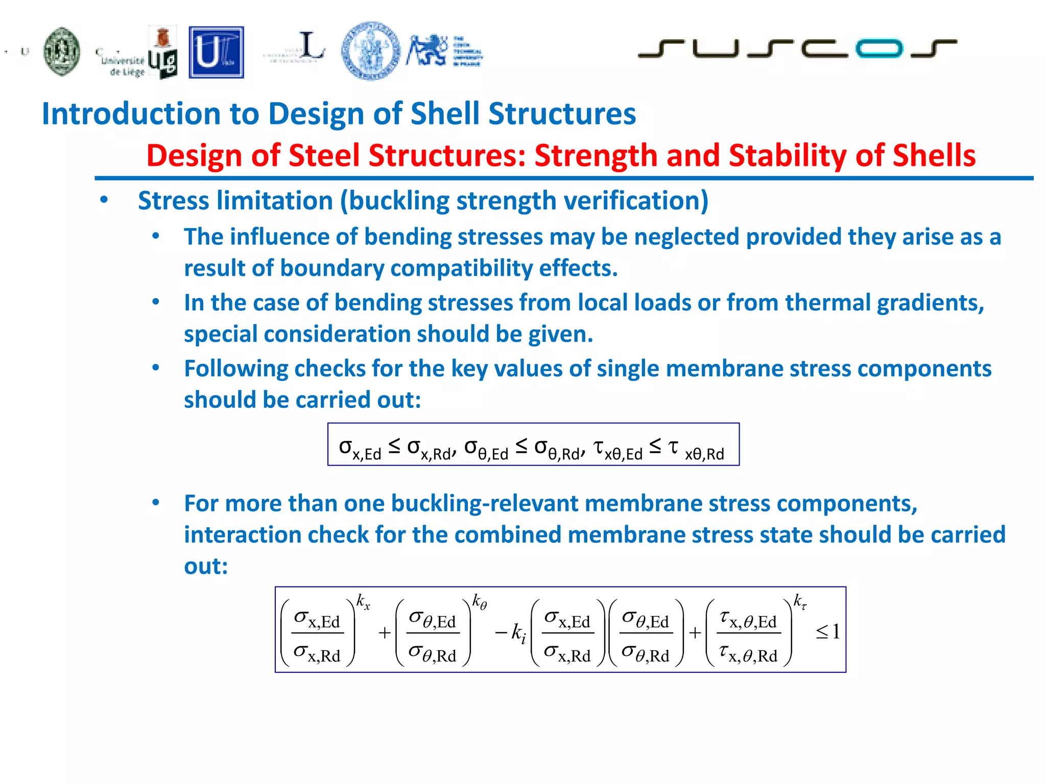• Stress limitation (buckling strength verification)
• The influence of bending stresses may be neglected provided they arise as a
result of boundary compatibility effects.
• In the case of bending stresses from local loads or from thermal gradients,
special consideration should be given.
• Following checks for the key values of single membrane stress components
should be carried out:
• For more than one buckling-relevant membrane stress components,
interaction check for the combined membrane stress state should be carried
out:
σx,Ed ≤ σx,Rd, σθ,Ed ≤ σθ,Rd, xθ,Ed ≤  xθ,Rd
x,Ed ,Ed x,Ed ,Ed x, ,Ed
x,Rd ,Rd x,Rd ,Rd x, ,Rd
1
x
k k k
i
k
 
  
  
    
    
        
   
        
        
        
Introduction to Design of Shell Structures
Design of Steel Structures: Strength and Stability of Shells
 