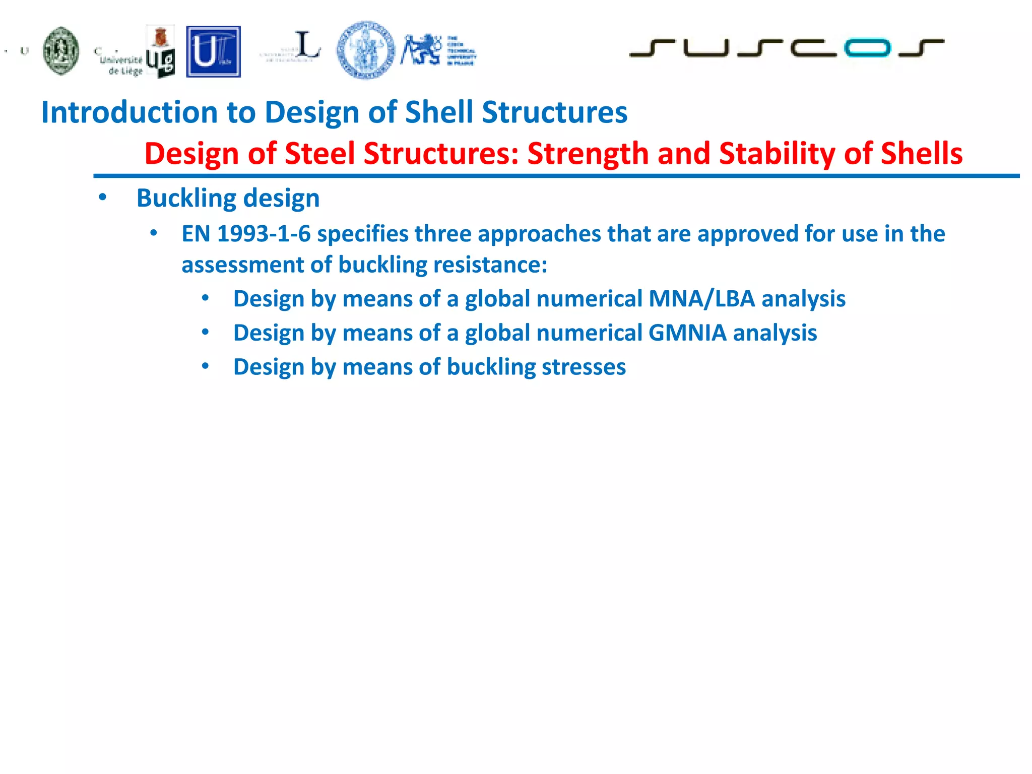 • Buckling design
• EN 1993-1-6 specifies three approaches that are approved for use in the
assessment of buckling resistance:
• Design by means of a global numerical MNA/LBA analysis
• Design by means of a global numerical GMNIA analysis
• Design by means of buckling stresses
Introduction to Design of Shell Structures
Design of Steel Structures: Strength and Stability of Shells
 