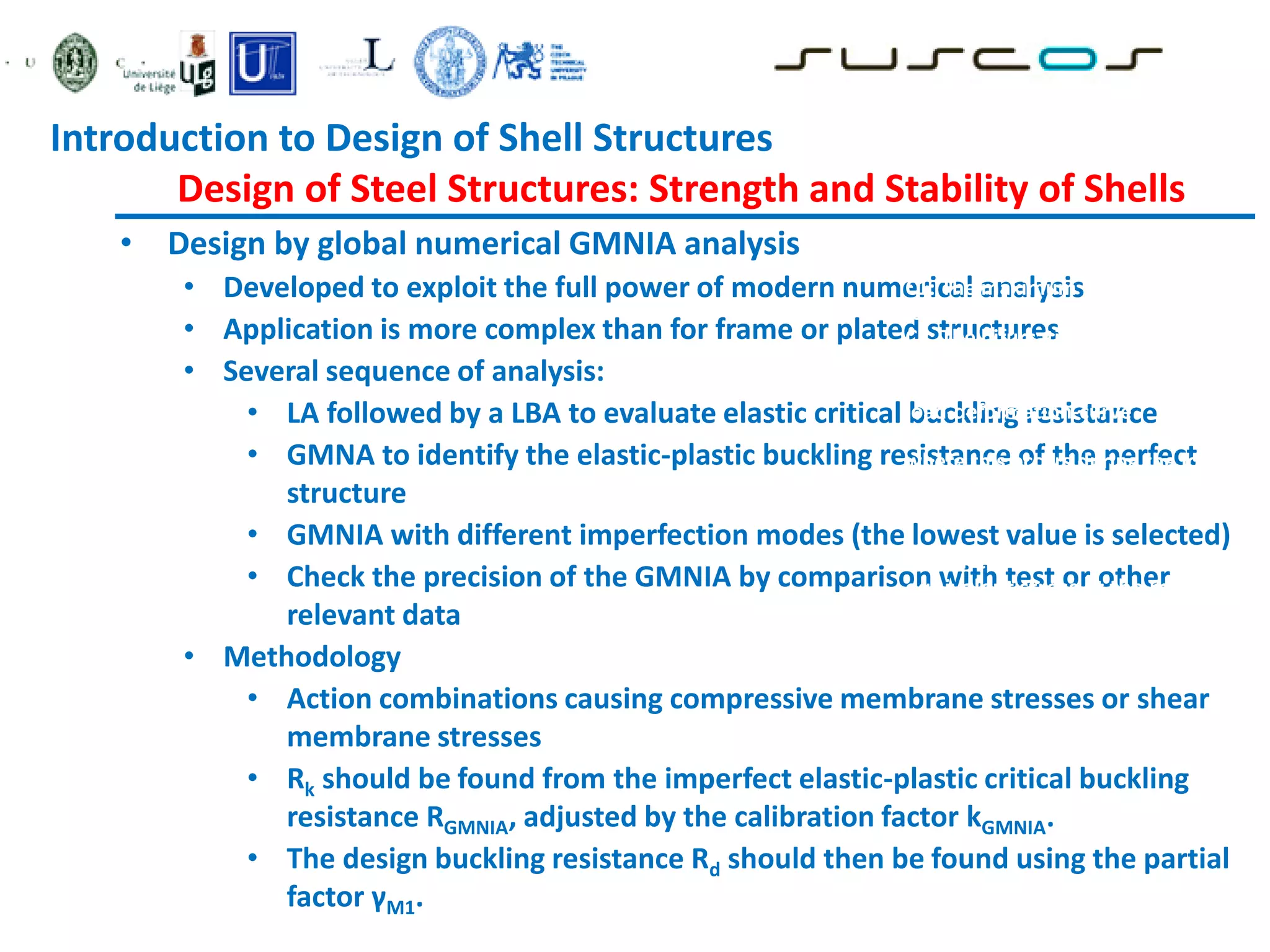 • Design by global numerical GMNIA analysis
• Developed to exploit the full power of modern numerical analysis
• Application is more complex than for frame or plated structures
• Several sequence of analysis:
• LA followed by a LBA to evaluate elastic critical buckling resistance
• GMNA to identify the elastic-plastic buckling resistance of the perfect
structure
• GMNIA with different imperfection modes (the lowest value is selected)
• Check the precision of the GMNIA by comparison with test or other
relevant data
• Methodology
• Action combinations causing compressive membrane stresses or shear
membrane stresses
• Rk should be found from the imperfect elastic-plastic critical buckling
resistance RGMNIA, adjusted by the calibration factor kGMNIA.
• The design buckling resistance Rd should then be found using the partial
factor γM1.
C1: The maximum load factor on the
load-deformation-curve (limit load);
C2: The bifurcation load factor, where
this occurs during the loading path
before reaching the limit point of the
load-deformation-curve
C3: The largest tolerable deformation,
where this occurs during the loading
path before reaching the bifurcation
load or the limit load
C4: The load factor at which the
equivalent stress at the most highly
stressed point on the shell surface
reaches the design value of the
yield stress
Introduction to Design of Shell Structures
Design of Steel Structures: Strength and Stability of Shells
 