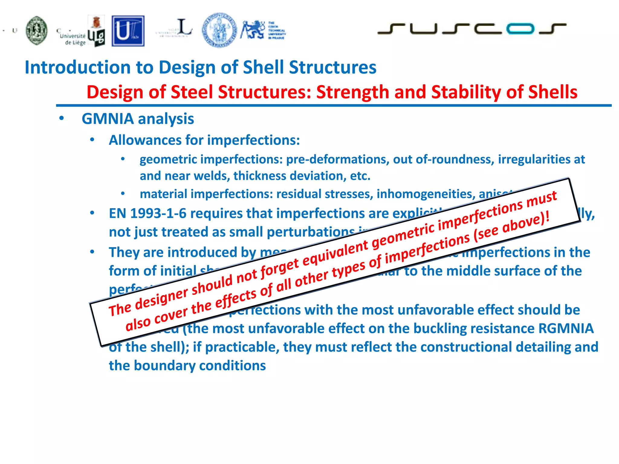 • GMNIA analysis
• Allowances for imperfections:
• geometric imperfections: pre-deformations, out of-roundness, irregularities at
and near welds, thickness deviation, etc.
• material imperfections: residual stresses, inhomogeneities, anisotropies
• EN 1993-1-6 requires that imperfections are explicitly modelled numerically,
not just treated as small perturbations in geometry
• They are introduced by means of equivalent geometric imperfections in the
form of initial shape deviations perpendicular to the middle surface of the
perfect shell
• The form of the imperfections with the most unfavorable effect should be
considered (the most unfavorable effect on the buckling resistance RGMNIA
of the shell); if practicable, they must reflect the constructional detailing and
the boundary conditions
Introduction to Design of Shell Structures
Design of Steel Structures: Strength and Stability of Shells
 