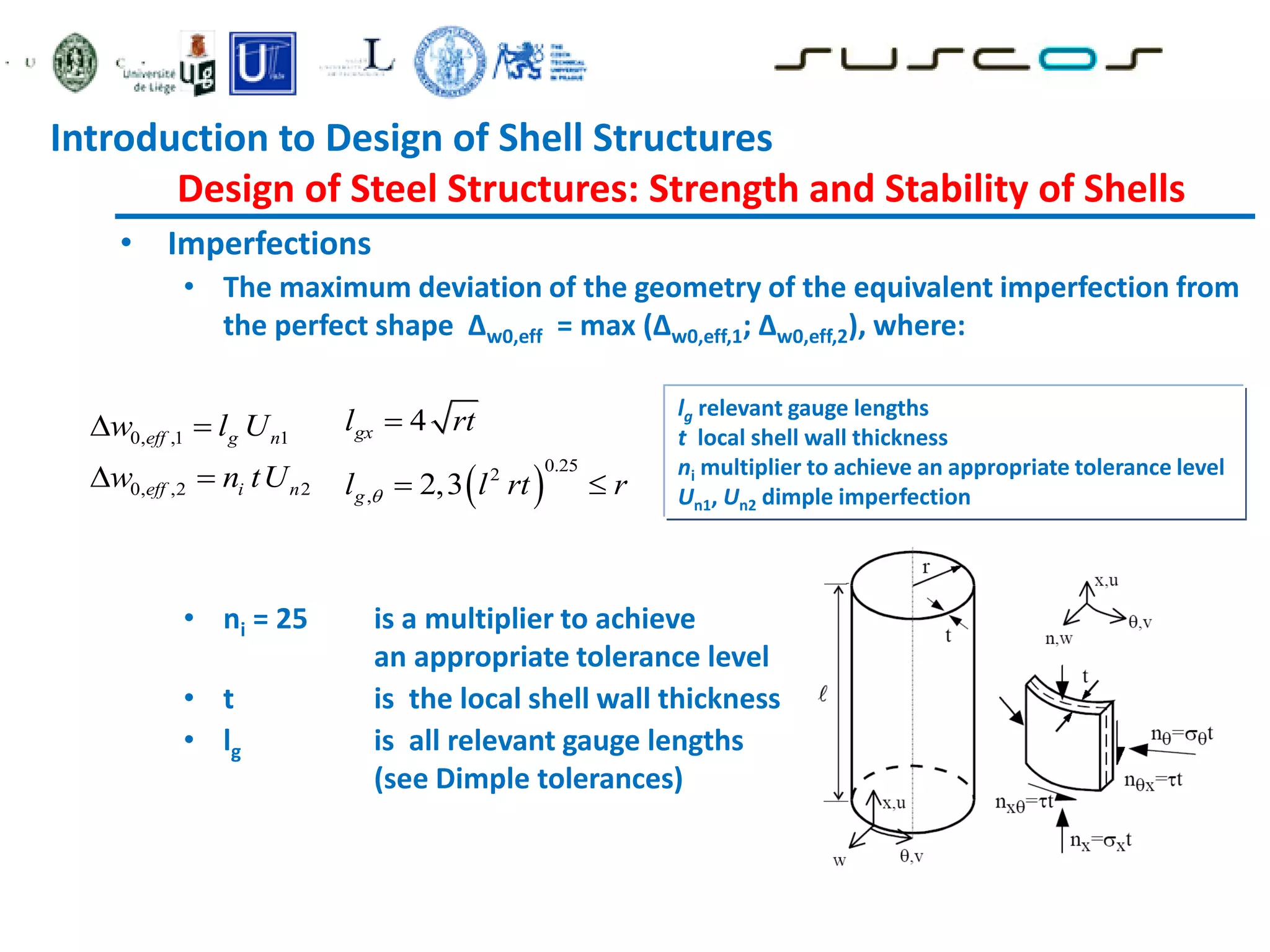 • Imperfections
• The maximum deviation of the geometry of the equivalent imperfection from
the perfect shape ∆w0,eff = max (∆w0,eff,1; ∆w0,eff,2), where:
• ni = 25 is a multiplier to achieve
an appropriate tolerance level
• t is the local shell wall thickness
• lg is all relevant gauge lengths
(see Dimple tolerances)
0, ,1 1
0, ,2 2
eff g n
eff i n
w l U
w n tU
 
   
0.25
2
,
4
2,3
gx
g
l rt
l l rt r


 
lg relevant gauge lengths
t local shell wall thickness
ni multiplier to achieve an appropriate tolerance level
Un1, Un2 dimple imperfection
Introduction to Design of Shell Structures
Design of Steel Structures: Strength and Stability of Shells
 