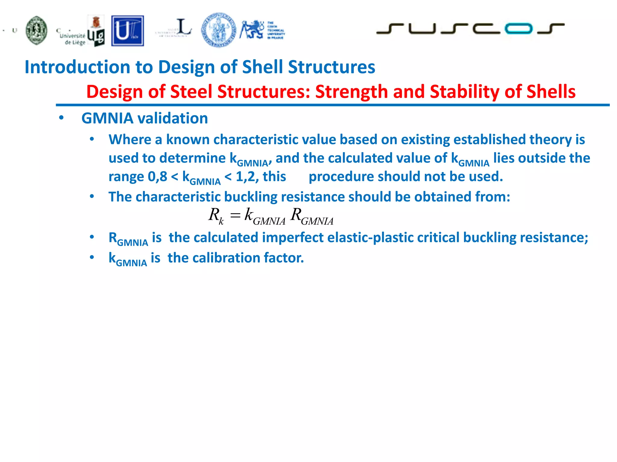 • GMNIA validation
• Where a known characteristic value based on existing established theory is
used to determine kGMNIA, and the calculated value of kGMNIA lies outside the
range 0,8 < kGMNIA < 1,2, this procedure should not be used.
• The characteristic buckling resistance should be obtained from:
• RGMNIA is the calculated imperfect elastic-plastic critical buckling resistance;
• kGMNIA is the calibration factor.
k GMNIA GMNIA
R k R

Introduction to Design of Shell Structures
Design of Steel Structures: Strength and Stability of Shells
 