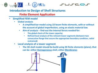• Simplified FEM model
• Global analysis
• A simplified bar model using 1D beam finite elements, with or without
the account of global imperfection, using an elastic material law.
• Aim of analysis – find-out the internal forces needed for:
• The global check of the tower capacity;
• Refined local analysis of the relevant tower segments (between two
consecutive flange that assure the appropriate boundary condition, radial
restrained)
• Local analysis of a tower segment
• The 3D shell model should be build using 2D finite elements (plane), that
can be: either Homogeneous shell, either Membranes
Introduction to Design of Shell Structures
Finite Element Application
 