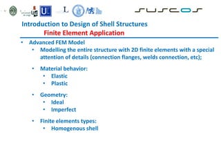 • Advanced FEM Model
• Modelling the entire structure with 2D finite elements with a special
attention of details (connection flanges, welds connection, etc);
• Material behavior:
• Elastic
• Plastic
• Geometry:
• Ideal
• Imperfect
• Finite elements types:
• Homogenous shell
Introduction to Design of Shell Structures
Finite Element Application
 