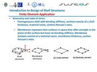 • Geometry and state of stress
• Homogeneous shell with bending stiffness, sections consist of a shell
thickness, material name, section Poisson's ratio.
• Membranes represent thin surfaces in space that offer strength in the
plane of the surface but have no bending stiffness. Membrane
sections consist of a material name, membrane thickness, section
Poisson's ratio.
Introduction to Design of Shell Structures
Finite Element Application
 