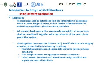 • Load cases
• The load cases shall be determined from the combination of operational
modes or other design situations, such as specific assembly, erection or
maintenance conditions, with the external conditions.
• All relevant load cases with a reasonable probability of occurrence
shall be considered, together with the behavior of the control and
protection system.
• The design load cases used (IEC 61400-1:2005) to verify the structural integrity
of a wind turbine shall be calculated by combining:
• normal design situations and appropriate normal or extreme external
conditions;
• fault design situations and appropriate external conditions;
• transportation, installation and maintenance design situations and
appropriate external conditions.
Introduction to Design of Shell Structures
Finite Element Application
 