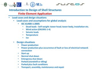 • Load cases and design situations
• Load cases and assumptions for global analysis
• IEC 61400-1:2005
• Dead loads - Self-weight: tower head; tower body, installation etc.
• Wind action (EN1991-1-4)
• Seismic loads
• Temperature
• Ice
• Design situations
• Power production
• Power production plus occurrence of fault or loss of electrical network
connection
• Start up
• Normal shut down
• Emergency shut down
• Parked (standstill or idling)
• Parked plus fault conditions
• Transport, assembly, maintenance and repair
Introduction to Design of Shell Structures
Finite Element Application
 