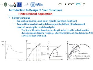 • Solver technique
• Pre-critical analysis and point results (Newton-Raphson)
• Post-critical analysis with deformation–to-failure (displacement
control, arc-length, modal analysis)
• The Static Riks step (based on arc-length solver) is able to find solution
during unstable loading response, when Static General step (based on N-R
solver) stops at limit load.
Plim
Introduction to Design of Shell Structures
Finite Element Application
 