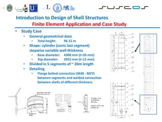 Introduction to Design of Shell Structures
Finite Element Application and Case Study
• Study Case
• General geometrical data
• Total height: 96.15 m
• Shape: cylinder (conic last segment)
stepwise variable wall thickness
• Base diameter: 4300 mm (t=39 mm)
• Top diameter: 2955 mm (t=12 mm)
• Divided in 5 segments of ~ 20m length
• Detailing
• Flange bolted connection (M48 - M27)
between segments and welded connection
between shells of different thickness
 