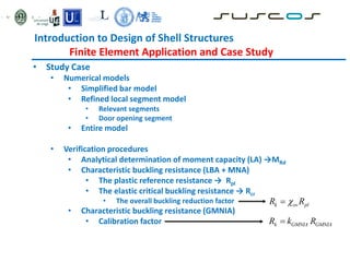 Introduction to Design of Shell Structures
Finite Element Application and Case Study
• Study Case
• Numerical models
• Simplified bar model
• Refined local segment model
• Relevant segments
• Door opening segment
• Entire model
• Verification procedures
• Analytical determination of moment capacity (LA) →MRd
• Characteristic buckling resistance (LBA + MNA)
• The plastic reference resistance → Rpl
• The elastic critical buckling resistance → Rcr
• The overall buckling reduction factor
• Characteristic buckling resistance (GMNIA)
• Calibration factor k GMNIA GMNIA
R k R

k ov pl
R R


 