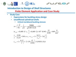 Introduction to Design of Shell Structures
Finite Element Application and Case Study
• Study Case
• Expressions for buckling stress design
• Unstiffened cylindrical shells
• Critical meridional buckling stresses
5
, 2
,
,
20000
119
2150 13,14
12
0,605 0,605 2,1 10 0,943 669
2150
2150 0,2
164 1 1 2
13,14
0,2 12
1 1 2 119 0,9434 0,6
1 2150
x Rcr x
x x N
xb
x N
l r l
r t rt
t N
E c
r mm
r t
c c
t c r
c



   

         
 
      
 
 
 
     
 
 
 
