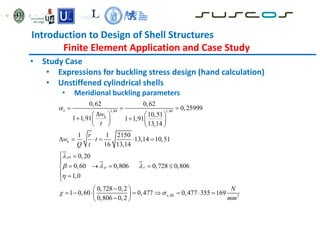 Introduction to Design of Shell Structures
Finite Element Application and Case Study
• Study Case
• Expressions for buckling stress design (hand calculation)
• Unstiffened cylindrical shells
• Meridional buckling parameters
1,44 1,44
0
,
0,62 0,62
0,25999
10,51
1 1,91 1 1,91
13,14
1 1 2150
13,14 10,51
16 13,14
0,20
0,60 0,806 0,728 0,806
1,0
0,728 0,2
1 0,60 0,477 0,477
0,806 0,2
x
k
k
x
p x
x Rk
w
t
r
w t
Q t


  

 
  

   
 
   
   
     
 

    

 


 
      
 

 
2
355 169
N
mm

 