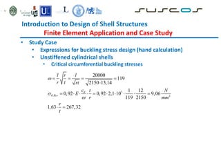 Introduction to Design of Shell Structures
Finite Element Application and Case Study
• Study Case
• Expressions for buckling stress design (hand calculation)
• Unstiffened cylindrical shells
• Critical circumferential buckling stresses
5
, 2
20000
119
2150 13,14
1 12
0,92 0,92 2,1 10 9,06
119 2150
1,63 267,32
Rcr
l r l
r t rt
c t N
E
r mm
r
t





   

         
 
 