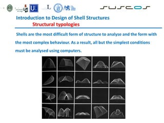 Introduction to Design of Shell Structures
Structural typologies
Shells are the most difficult form of structure to analyse and the form with
the most complex behaviour. As a result, all but the simplest conditions
must be analysed using computers.
 