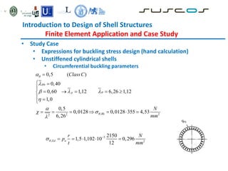 Introduction to Design of Shell Structures
Finite Element Application and Case Study
• Study Case
• Expressions for buckling stress design (hand calculation)
• Unstiffened cylindrical shells
• Circumferential buckling parameters
0
,
2 2
2
0,5 ( )
0,40
0,60 1,12 6,26 1,12
1,0
0,5
0,0128 0,0128 355 4,53
6,26
p
Rk
ClassC
N
mm






  


 


 

    

 

      
3
, 2
2150
1,5 1,102 10 0,296
12
Ed n
r N
p
t mm

 
    
 