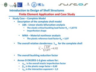 Introduction to Design of Shell Structures
Finite Element Application and Case Study
• Study Case – Complete Model
• Description of the complete shell model
• LBA - Linear elastic bifurcation analysis
• The elastic critical buckling load factor Rcr = 5,8772
• Imperfection shape
• MNA – Material nonlinear analysis
• The plastic reference load factor Rpl = 3,07
• The overall relative slenderness ov for the complete shell
• The overall buckling reduction factor
• Annex D EN1993-1-6 gives values for:
• ov is the overall elastic imperfection factor
• ov is the plastic range factor = 0,60
• ov is the interaction exponent = 1,0
3,07
0,522
5,877
ov
  
 