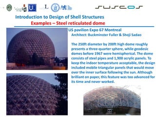 Introduction to Design of Shell Structures
Examples – Steel reticulated dome
US pavilion Expo 67 Montreal
Architect: Buckminster Fuller & Shoji Sadao
The 250ft diameter by 200ft high dome roughly
presents a three-quarter sphere, while geodesic
domes before 1967 were hemispherical. The dome
consists of steel pipes and 1,900 acrylic panels. To
keep the indoor temperature acceptable, the design
included mobile triangular panels that would move
over the inner surface following the sun. Although
brilliant on paper, this feature was too advanced for
its time and never worked.
 