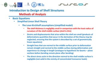 Introduction to Design of Shell Structures
Methods of Analysis
• Basic Equations
• Simplified Linear Shell Theory
• The Love-Kirchhoff assumptions (simplified model)
• The shell thickness is negligibly small in comparison with the least radius of
curvature of the shell middle surface (shell is thin)
• Strains and displacements that arise within the shell are small (products of
deformations quantities that occur in the derivation of the theory may be
neglected, ensuring that the system is described by a set of geometrically
linear equations)
• Straight lines that are normal to the middle surface prior to deformation
remain straight and normal to the middle surface during deformation and
experience no change in length (analogue to hypothesis for beams – plane
sections before bending remain plane after bending)
• The direct stress actin in the direction normal to the shell middle surface is
negligible (not valid in the vicinity of concentrated transverse loads)
 