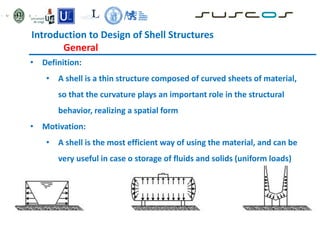 • Definition:
• A shell is a thin structure composed of curved sheets of material,
so that the curvature plays an important role in the structural
behavior, realizing a spatial form
• Motivation:
• A shell is the most efficient way of using the material, and can be
very useful in case o storage of fluids and solids (uniform loads)
Introduction to Design of Shell Structures
General
 