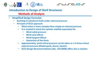 Introduction to Design of Shell Structures
Methods of Analysis
• Simplified Design Formulae
• Buckling of cylindrical shells under external pressure
• Principle of ECCS approach
• Wind action is more complex than simply an external pressure
• It is needed to check the cylinder stability separately for:
• Wind radial pressure
• Wind axial effects
• Wind tangent effects
• Interaction of the three
• Approximately, wind critical pressure can be taken as 1.6 times critical
external pressure (Maderspach, Gaunt, Sword )
• ECCS Design Recommendations (No. 125/2008) offers also a solution
 