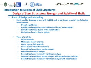 • Basis of design and modelling
• Shells shall be designed in acc. with EN1990 and, in particular, to satisfy the following
requirements:
• Overall equilibrium
• Equilibrium between actions and internal forces and moments
• Limitation of cracks due to cyclic plastification
• Limitation of cracks due to fatigue
• Types of analysis:
• Global analysis
• Membrane theory analysis
• Linear elastic shell analysis
• Linear elastic bifurcation analysis
• Geometrically nonlinear elastic analysis
• Materially nonlinear analysis
• Geometrically and materially nonlinear analysis
• Geometrically nonlinear elastic analysis with imperfections included
• Geometrically and materially nonlinear analysis with imperfections
Introduction to Design of Shell Structures
Design of Steel Structures: Strength and Stability of Shells
 