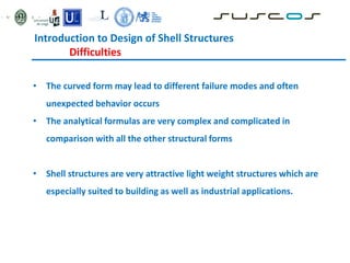 • The curved form may lead to different failure modes and often
unexpected behavior occurs
• The analytical formulas are very complex and complicated in
comparison with all the other structural forms
• Shell structures are very attractive light weight structures which are
especially suited to building as well as industrial applications.
Introduction to Design of Shell Structures
Difficulties
 