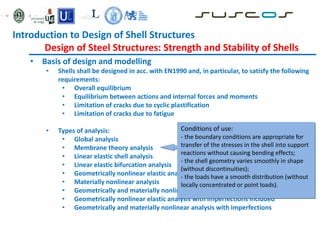 • Basis of design and modelling
• Shells shall be designed in acc. with EN1990 and, in particular, to satisfy the following
requirements:
• Overall equilibrium
• Equilibrium between actions and internal forces and moments
• Limitation of cracks due to cyclic plastification
• Limitation of cracks due to fatigue
• Types of analysis:
• Global analysis
• Membrane theory analysis
• Linear elastic shell analysis
• Linear elastic bifurcation analysis
• Geometrically nonlinear elastic analysis
• Materially nonlinear analysis
• Geometrically and materially nonlinear analysis
• Geometrically nonlinear elastic analysis with imperfections included
• Geometrically and materially nonlinear analysis with imperfections
Conditions of use:
- the boundary conditions are appropriate for
transfer of the stresses in the shell into support
reactions without causing bending effects;
- the shell geometry varies smoothly in shape
(without discontinuities);
- the loads have a smooth distribution (without
locally concentrated or point loads).
Introduction to Design of Shell Structures
Design of Steel Structures: Strength and Stability of Shells
 
