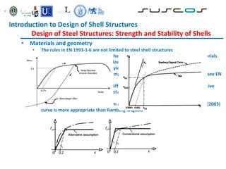 • Materials and geometry
• The rules in EN 1993-1-6 are not limited to steel shell structures
• The standard is valid for isotropic shells and shell segments made from any materials
that may be represented as ideal elastic-plastic
• For materials with no well defined yield point, 0.2% proof stress can be taken
• The material properties apply to temperatures not exceeding 150 ºC (otherwise see EN
13084-7, 2005)
• Where materials has a significant different stress strain curve, there are alternative
ways of representation of the material behaviour
• Bauschinger effect
• For austenitic steels (and aluminium alloys) at higher plastic strains, Rasmussen (2003)
curve is more appropriate than Ramberg-Osgood
Introduction to Design of Shell Structures
Design of Steel Structures: Strength and Stability of Shells
 