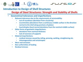 • Geometrical tolerances and imperfections
• Relevant tolerances due to the requirements of serviceability:
• out-of-roundness (deviation from circularity)
• eccentricities (deviations from a continuous middle surface in the direction
normal to the shell along junctions of plates)
• local dimples (local normal deviations from the nominal middle surface)
• Other forms of geometric imperfections:
• deviations from nominal thickness
• lack of evenness of supports
• Material imperfections:
• residual stresses caused by rolling, pressing, welding, straightening etc.
• inhomogeneities and anisotropies
• Wear and corrosion
• Non-uniformities of loading
• Residual stresses
Introduction to Design of Shell Structures
Design of Steel Structures: Strength and Stability of Shells
 