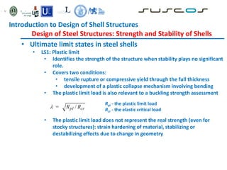 • Ultimate limit states in steel shells
• LS1: Plastic limit
• Identifies the strength of the structure when stability plays no significant
role.
• Covers two conditions:
• tensile rupture or compressive yield through the full thickness
• development of a plastic collapse mechanism involving bending
• The plastic limit load is also relevant to a buckling strength assessment
• The plastic limit load does not represent the real strength (even for
stocky structures): strain hardening of material, stabilizing or
destabilizing effects due to change in geometry
Rpl - the plastic limit load
Rcr - the elastic critical load
Introduction to Design of Shell Structures
Design of Steel Structures: Strength and Stability of Shells
 