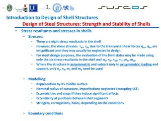 • Stress resultants and stresses in shells
• Stresses:
• There are eight stress resultants in the shell
• However, the shear stresses xn, θn due to the transverse shear forces qxn, qθn are
insignificant and they may usually be neglected in design
• For most design purposes, the evaluation of the limit states may be made using
only the six stress resultants in the shell wall nx, nθ, nxθ, mx, mθ, mxθ
• Where the structure is axisymmetric and subject only to axisymmetric loading and
support, only nx, nθ, mx and mθ need be used
• Modelling:
• Represention by its middle surface
• Nominal radius of curvature, imperfections neglected (excepting LS3)
• Eccentricities and steps if they induce significant effects
• Eccentricity at junctions between shell segments
• Stringers, corrugations, holes, depending on the conditions
• Boundary conditions
Introduction to Design of Shell Structures
Design of Steel Structures: Strength and Stability of Shells
 