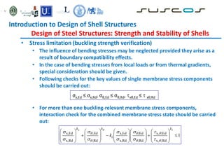 • Stress limitation (buckling strength verification)
• The influence of bending stresses may be neglected provided they arise as a
result of boundary compatibility effects.
• In the case of bending stresses from local loads or from thermal gradients,
special consideration should be given.
• Following checks for the key values of single membrane stress components
should be carried out:
• For more than one buckling-relevant membrane stress components,
interaction check for the combined membrane stress state should be carried
out:
σx,Ed ≤ σx,Rd, σθ,Ed ≤ σθ,Rd, xθ,Ed ≤  xθ,Rd
x,Ed ,Ed x,Ed ,Ed x, ,Ed
x,Rd ,Rd x,Rd ,Rd x, ,Rd
1
x
k k k
i
k
 
  
  
    
    
        
   
        
        
        
Introduction to Design of Shell Structures
Design of Steel Structures: Strength and Stability of Shells
 
