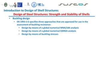 • Buckling design
• EN 1993-1-6 specifies three approaches that are approved for use in the
assessment of buckling resistance:
• Design by means of a global numerical MNA/LBA analysis
• Design by means of a global numerical GMNIA analysis
• Design by means of buckling stresses
Introduction to Design of Shell Structures
Design of Steel Structures: Strength and Stability of Shells
 