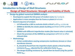• Design by global numerical GMNIA analysis
• Developed to exploit the full power of modern numerical analysis
• Application is more complex than for frame or plated structures
• Several sequence of analysis:
• LA followed by a LBA to evaluate elastic critical buckling resistance
• GMNA to identify the elastic-plastic buckling resistance of the perfect
structure
• GMNIA with different imperfection modes (the lowest value is selected)
• Check the precision of the GMNIA by comparison with test or other
relevant data
• Methodology
• Action combinations causing compressive membrane stresses or shear
membrane stresses
• Rk should be found from the imperfect elastic-plastic critical buckling
resistance RGMNIA, adjusted by the calibration factor kGMNIA.
• The design buckling resistance Rd should then be found using the partial
factor γM1.
C1: The maximum load factor on the
load-deformation-curve (limit load);
C2: The bifurcation load factor, where
this occurs during the loading path
before reaching the limit point of the
load-deformation-curve
C3: The largest tolerable deformation,
where this occurs during the loading
path before reaching the bifurcation
load or the limit load
C4: The load factor at which the
equivalent stress at the most highly
stressed point on the shell surface
reaches the design value of the
yield stress
Introduction to Design of Shell Structures
Design of Steel Structures: Strength and Stability of Shells
 