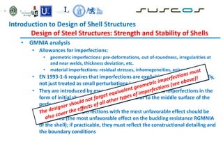• GMNIA analysis
• Allowances for imperfections:
• geometric imperfections: pre-deformations, out of-roundness, irregularities at
and near welds, thickness deviation, etc.
• material imperfections: residual stresses, inhomogeneities, anisotropies
• EN 1993-1-6 requires that imperfections are explicitly modelled numerically,
not just treated as small perturbations in geometry
• They are introduced by means of equivalent geometric imperfections in the
form of initial shape deviations perpendicular to the middle surface of the
perfect shell
• The form of the imperfections with the most unfavorable effect should be
considered (the most unfavorable effect on the buckling resistance RGMNIA
of the shell); if practicable, they must reflect the constructional detailing and
the boundary conditions
Introduction to Design of Shell Structures
Design of Steel Structures: Strength and Stability of Shells
 