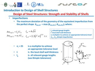 • Imperfections
• The maximum deviation of the geometry of the equivalent imperfection from
the perfect shape ∆w0,eff = max (∆w0,eff,1; ∆w0,eff,2), where:
• ni = 25 is a multiplier to achieve
an appropriate tolerance level
• t is the local shell wall thickness
• lg is all relevant gauge lengths
(see Dimple tolerances)
0, ,1 1
0, ,2 2
eff g n
eff i n
w l U
w n tU
 
   
0.25
2
,
4
2,3
gx
g
l rt
l l rt r


 
lg relevant gauge lengths
t local shell wall thickness
ni multiplier to achieve an appropriate tolerance level
Un1, Un2 dimple imperfection
Introduction to Design of Shell Structures
Design of Steel Structures: Strength and Stability of Shells
 