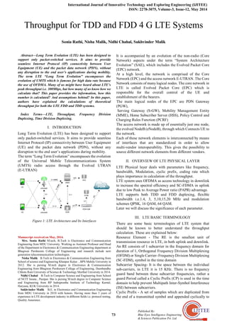 International Journal of Innovative Technology and Exploring Engineering (IJITEE)
ISSN: 2278-3075, Volume-3, Issue-12, May 2014
73
Published By:
Blue Eyes Intelligence Engineering
& Sciences Publication Pvt. Ltd.

Abstract—Long Term Evolution (LTE) has been designed to
support only packet-switched services. It aims to provide
seamless Internet Protocol (IP) connectivity between User
Equipment (UE) and the packet data network (PDN), without
any disruption to the end user’s applications during mobility.
The term LTE “Long Term Evolution” encompasses the
evolution of UMTS which is famous for high data rate because
the use of OFDMA. Many of us might have heard about LTE’s
peak throughput i.e. 300Mbps, but how many of us know how we
calculate that? This paper provides the information, how this
number is calculated? And assumptions behind? In this paper,
authors have explained the calculations of theoretical
throughput for both the LTE FDD and TDD systems.
Index Terms—LTE, Throughput, Frequency Division
Duplexing, Time Division Duplexing.
I. INTRODUCTION
Long Term Evolution (LTE) has been designed to support
only packet-switched services. It aims to provide seamless
Internet Protocol (IP) connectivity between User Equipment
(UE) and the packet data network (PDN), without any
disruption to the end user’s applications during mobility.
The term “Long Term Evolution” encompasses the evolution
of the Universal Mobile Telecommunications System
(UMTS) radio access through the Evolved UTRAN
(E-UTRAN)
Figure 1: LTE Architecture and Its Interfaces
Manuscript received on May, 2014.
Mrs. Sonia Rathi M.tech, B.Tech is Electronics and Communication
Engineering from MDU University. Working as Assistant Professor and Head
of the Department in Electronics & Communication Engineering department at
Bhagwan Parshuram College of Engineering and research include next
generation telecommunication technologies.
Nisha Malik B.Tech in Electronics & Communication Engineering from
School of science and Engineering Khanpur Kalan , BPS Mahila University in
2012. She is pursing M.tech degree in Electronics & Communication
Engineering from Bhagwan Parshuram College of Engineering, Deenbandhu
Chhotu Ram University of Science & Technology Murthal University in 2014.
Nidhi Chahal B.Tech in Computer Science and Engineering from School
of NCIT Israna , Panipat. She is pursing M.tech degree in Computer Science
and Engineering from RP Indraprastha Institute of Technology Karnal,
Haryana, KUK University in 2014.
Sukhvinder Malik B.E. in Electronics and Communication Engineering
from MDU University in 2010 with honors. Having more than 3 years of
experience in LTE development industry in different fields i.e. protocol testing,
Quality Assurance.
It is accompanied by an evolution of the non-radio (Core
Network) aspects under the term “System Architecture
Evolution” (SAE), which includes the Evolved Packet Core
(EPC) network.
At a high level, the network is comprised of the Core
Network (EPC) and the access network E-UTRAN. The Core
Network consists of many logical nodes. The core network in
LTE is called Evolved Packet Core (EPC) which is
responsible for the overall control of the UE and
establishment of the bearers.
The main logical nodes of the EPC are PDN Gateway
(PGW),
Serving Gateway (S-GW), Mobility Management Entity
(MME), Home Subscriber Server (HSS), Policy Control and
Charging Rules Function (PCRF)
The access network is made up of essentially just one node,
the evolved NodeB (eNodeB), through which Connects UE to
the network.
Each of these network elements is interconnected by means
of interfaces that are standardized in order to allow
multi-vendor interoperability. This gives the possibility to
source different network elements from different vendors.
II. OVERVIEW OF LTE PHYSICAL LAYER
LTE Physical layer deals with parameters like frequency,
bandwidth, Modulation, cyclic prefix, coding rate which
plays importance in calculation of the throughput.
LTE system uses OFDMA as access technology in downlink
to increase the spectral efficiency and SC-FDMA in uplink
due to low Peak to Average Power ratio (PAPR) advantage.
LTE supports both TDD and FDD duplexing, flexible
bandwidth i.e.1.4, 3, 5,10,15,20 MHz and modulation
schemes QPSK, 16 QAM, 64 QAM.
Later we will discuss the significance of each parameter.
III. LTE BASIC TERMINOLOGY
There are some basic terminologies of LTE system that
should be known to better understand the throughput
calculation. These are explained below:
Resource Element - The RE is the smallest unit of
transmission resource in LTE, in both uplink and downlink.
An RE consists of 1 subcarrier in the frequency domain for
duration of 1, Orthogonal Frequency Division Multiplexing
(OFDM) or Single Carrier- FrequencyDivision Multiplexing
(SC-FDM), symbol in the time domain
Subcarrier Spacing- It is the space between the individual
sub-carriers, in LTE it is 15 KHz. There is no frequency
guard band between these subcarrier frequencies, rather a
guard Period called a Cyclic Prefix (CP) is used in the time
domain to help prevent Multipath Inter-Symbol Interference
(ISI) between subcarriers.
Cyclic Prefix - A set of samples which are duplicated from
the end of a transmitted symbol and appended cyclically to
Throughput for TDD and FDD 4 G LTE Systems
Sonia Rathi, Nisha Malik, Nidhi Chahal, Sukhvinder Malik
 