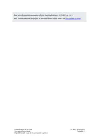 Câmara Municipal de São Paulo Lei 16.827 de 06/02/2018
Secretaria de Documentação Página 2 de 2
Disponibilizado pela Equipe de Documentação do Legislativo
Este texto não substitui o publicado no Diário Oficial da Cidade em 07/02/2018, p. 1 c. 3
Para informações sobre revogações ou alterações a esta norma, visite o site www.camara.sp.gov.br.
 