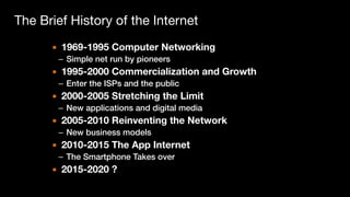 The Brief History of the Internet
▪ 1969-1995 Computer Networking
– Simple net run by pioneers
▪ 1995-2000 Commercialization and Growth
– Enter the ISPs and the public
▪ 2000-2005 Stretching the Limit
– New applications and digital media
▪ 2005-2010 Reinventing the Network
– New business models
▪ 2010-2015 The App Internet
– The Smartphone Takes over
▪ 2015-2020 ?
 