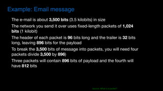Example: Email message
The e-mail is about 3,500 bits (3.5 kilobits) in size

The network you send it over uses fixed-length packets of 1,024
bits (1 kilobit)

The header of each packet is 96 bits long and the trailer is 32 bits
long, leaving 896 bits for the payload 

To break the 3,500 bits of message into packets, you will need four
packets divide 3,500 by 896)

Three packets will contain 896 bits of payload and the fourth will
have 812 bits
Source:	What	is	a	packet?
 