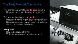 The Early Internet Community
The Internet is a simple peer to peer network
Designed to be simple rather than secure
The Internet became a community
Most users where highly educated scientists
Respect for others – spam nearly nonexistent
Antisocial behaviour was rare
Netiquette
How to behave on the net
Violators are removed from the network
 