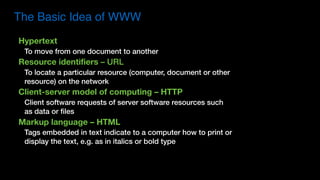Hypertext
To move from one document to another
Resource identifiers – URL
To locate a particular resource (computer, document or other
resource) on the network
Client-server model of computing – HTTP
Client software requests of server software resources such
as data or files
Markup language – HTML
Tags embedded in text indicate to a computer how to print or
display the text, e.g. as in italics or bold type
The Basic Idea of WWW
 